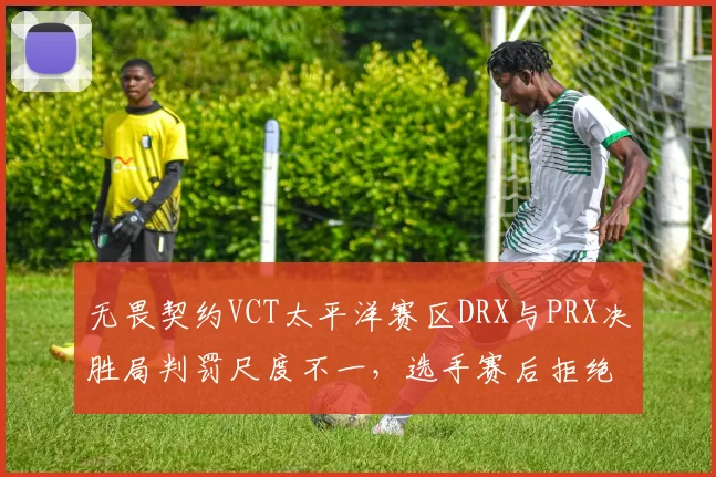 无畏契约VCT太平洋赛区DRX与PRX决胜局判罚尺度不一，选手赛后拒绝握手引冲突