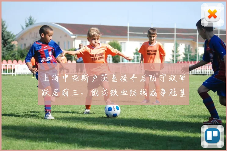 上海申花斯卢茨基接手后防守效率跃居前三，俄式铁血防线成争冠基石？